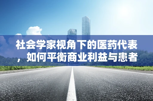 社会学家视角下的医药代表，如何平衡商业利益与患者福祉？