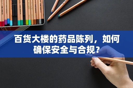 百货大楼的药品陈列，如何确保安全与合规？
