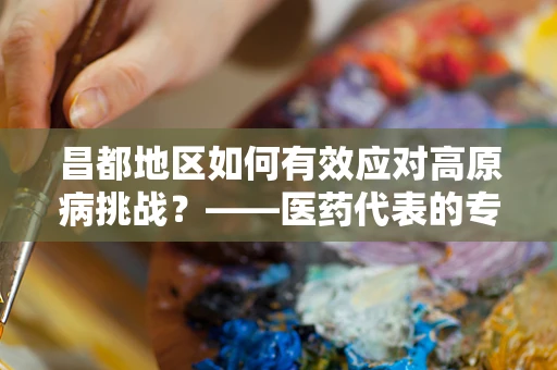 昌都地区如何有效应对高原病挑战？——医药代表的专业视角