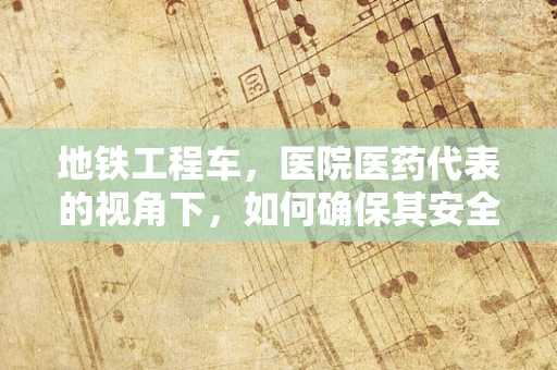 地铁工程车，医院医药代表的视角下，如何确保其安全与健康？