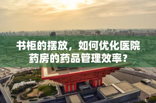 书柜的摆放，如何优化医院药房的药品管理效率？
