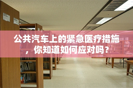 公共汽车上的紧急医疗措施，你知道如何应对吗？