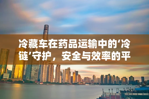 冷藏车在药品运输中的‘冷链’守护，安全与效率的平衡？