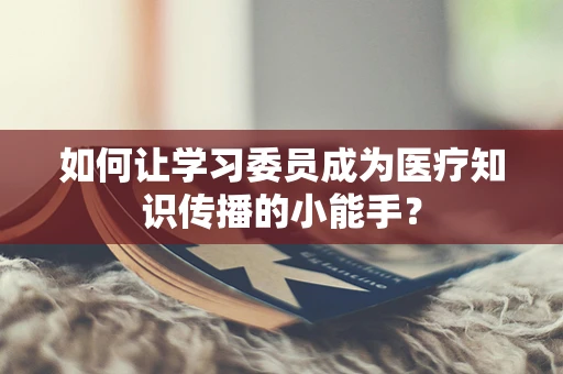 如何让学习委员成为医疗知识传播的小能手？