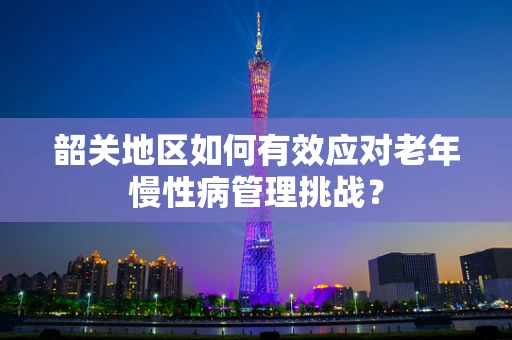 韶关地区如何有效应对老年慢性病管理挑战？