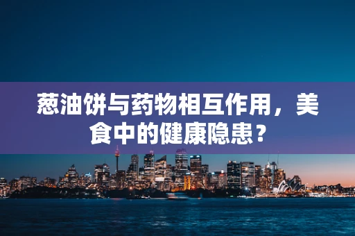葱油饼与药物相互作用，美食中的健康隐患？