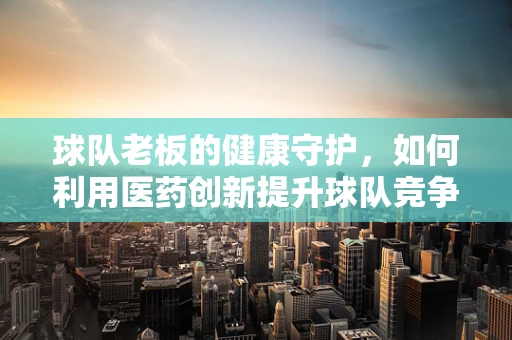 球队老板的健康守护，如何利用医药创新提升球队竞争力？