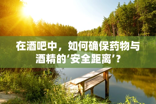在酒吧中，如何确保药物与酒精的‘安全距离’？