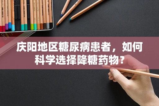 庆阳地区糖尿病患者，如何科学选择降糖药物？