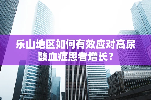 乐山地区如何有效应对高尿酸血症患者增长？