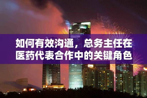 如何有效沟通，总务主任在医药代表合作中的关键角色？
