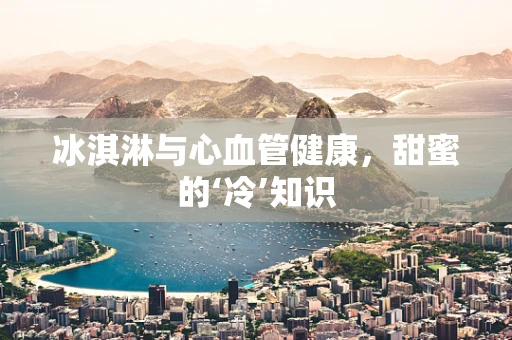 冰淇淋与心血管健康，甜蜜的‘冷’知识
