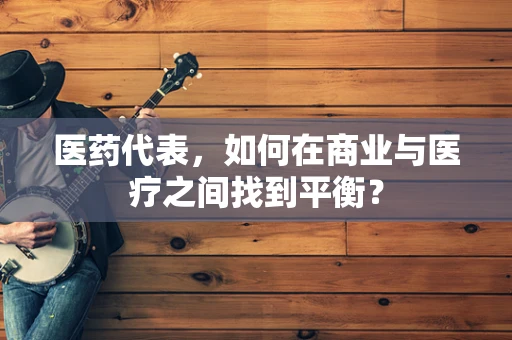 医药代表，如何在商业与医疗之间找到平衡？
