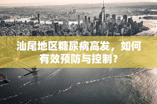 汕尾地区糖尿病高发，如何有效预防与控制？
