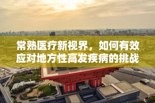 常熟医疗新视界，如何有效应对地方性高发疾病的挑战？