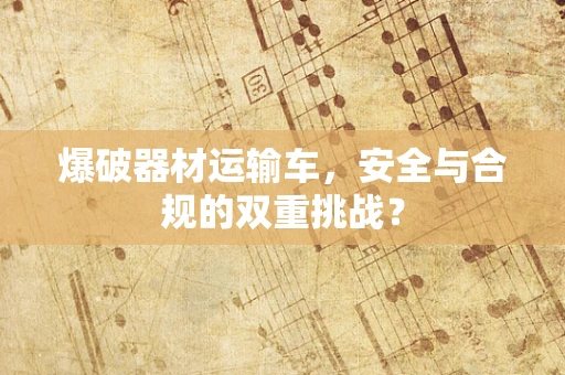 爆破器材运输车，安全与合规的双重挑战？