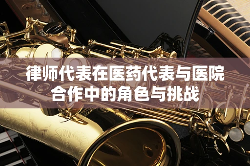 律师代表在医药代表与医院合作中的角色与挑战