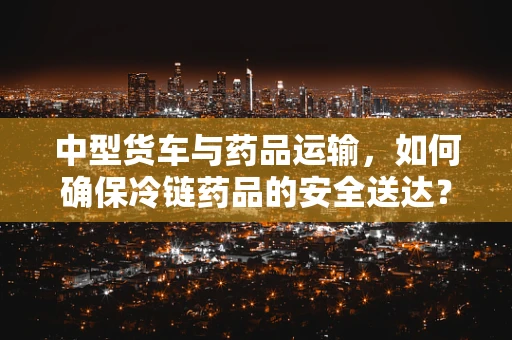 中型货车与药品运输，如何确保冷链药品的安全送达？