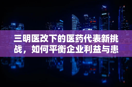 三明医改下的医药代表新挑战，如何平衡企业利益与患者福祉？
