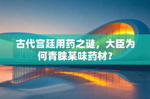 古代宫廷用药之谜，大臣为何青睐某味药材？