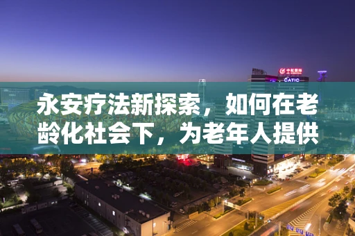 永安疗法新探索，如何在老龄化社会下，为老年人提供更安全的用药指导？