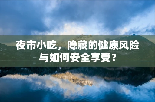 夜市小吃，隐藏的健康风险与如何安全享受？