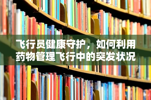 飞行员健康守护，如何利用药物管理飞行中的突发状况？