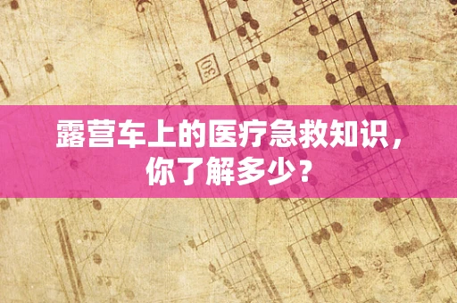 露营车上的医疗急救知识，你了解多少？