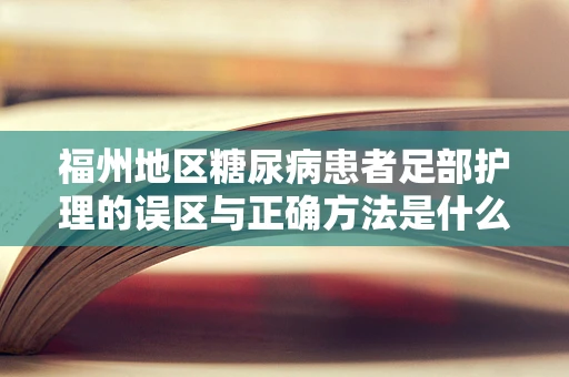 福州地区糖尿病患者足部护理的误区与正确方法是什么？