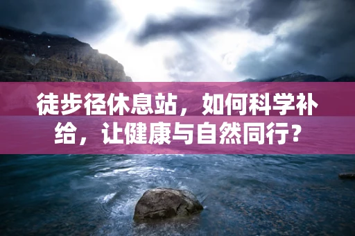 徒步径休息站，如何科学补给，让健康与自然同行？