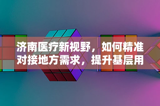 济南医疗新视野，如何精准对接地方需求，提升基层用药可及性？