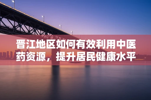 晋江地区如何有效利用中医药资源，提升居民健康水平？