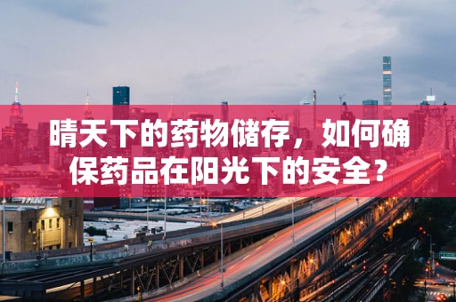 晴天下的药物储存，如何确保药品在阳光下的安全？