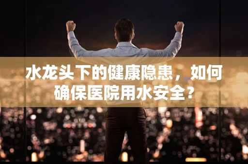 水龙头下的健康隐患，如何确保医院用水安全？