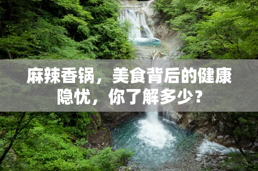 麻辣香锅，美食背后的健康隐忧，你了解多少？