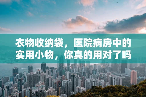 衣物收纳袋，医院病房中的实用小物，你真的用对了吗？