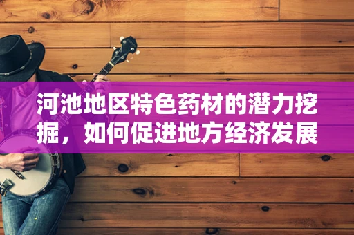河池地区特色药材的潜力挖掘，如何促进地方经济发展与健康福祉？