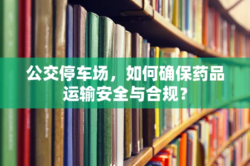 公交停车场，如何确保药品运输安全与合规？
