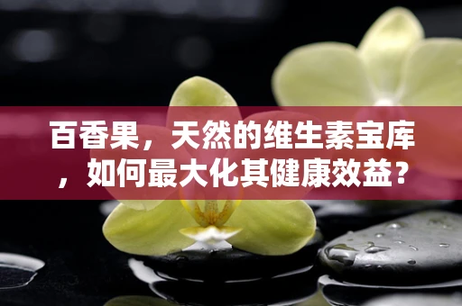 百香果，天然的维生素宝库，如何最大化其健康效益？
