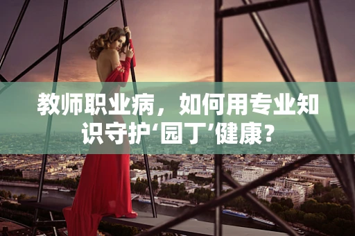 教师职业病，如何用专业知识守护‘园丁’健康？