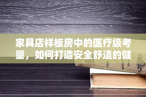 家具店样板房中的医疗级考量，如何打造安全舒适的健康环境？