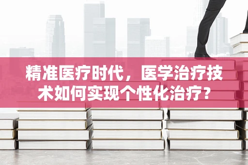 精准医疗时代，医学治疗技术如何实现个性化治疗？