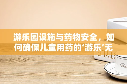 游乐园设施与药物安全，如何确保儿童用药的‘游乐’无虞？