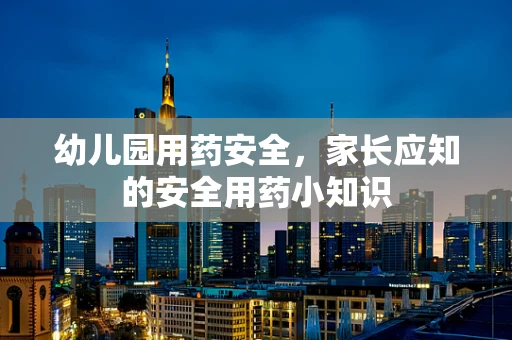 幼儿园用药安全，家长应知的安全用药小知识