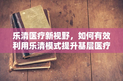 乐清医疗新视野，如何有效利用乐清模式提升基层医疗可及性？