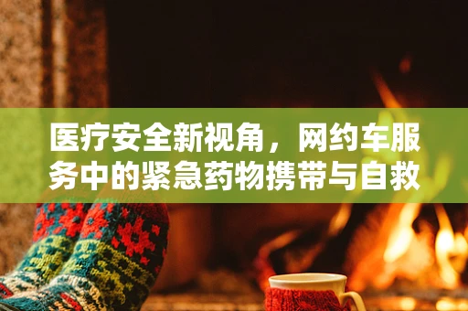 医疗安全新视角，网约车服务中的紧急药物携带与自救指南