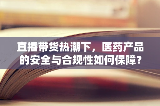 直播带货热潮下，医药产品的安全与合规性如何保障？