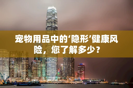 宠物用品中的‘隐形’健康风险，您了解多少？