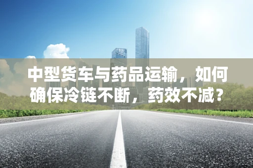 中型货车与药品运输，如何确保冷链不断，药效不减？