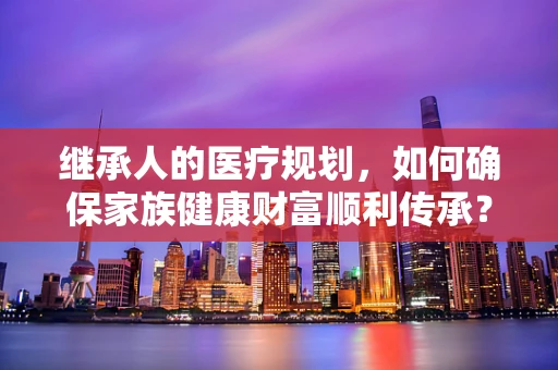 继承人的医疗规划，如何确保家族健康财富顺利传承？